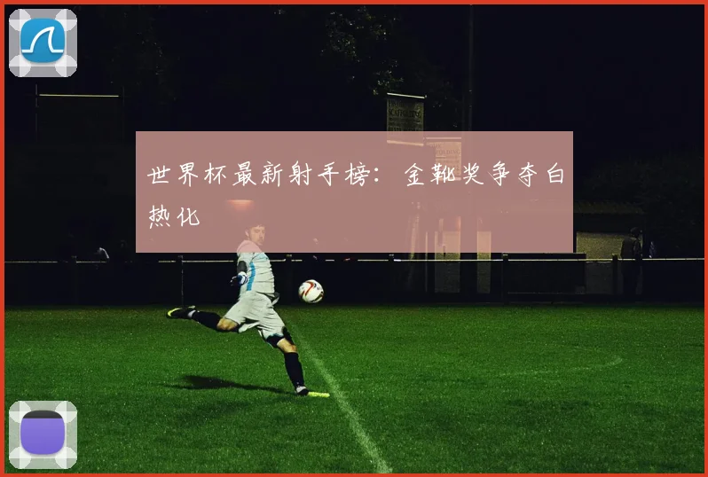 世界杯最新射手榜：金靴奖争夺白热化
