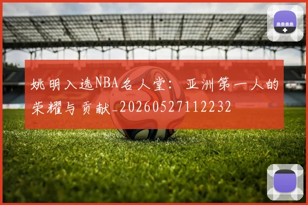 姚明入选NBA名人堂:亚洲第一人的荣耀与贡献_20260527112232