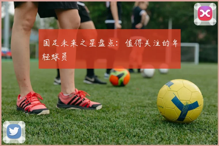 国足未来之星盘点：值得关注的年轻球员