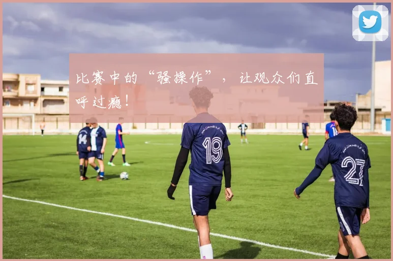 比赛中的“骚操作”,让观众们直呼过瘾!