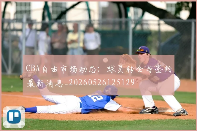 CBA自由市场动态：球员转会与签约最新消息_20260526125129