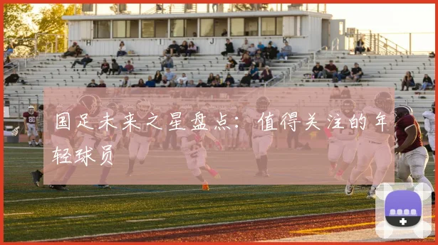 国足未来之星盘点:值得关注的年轻球员