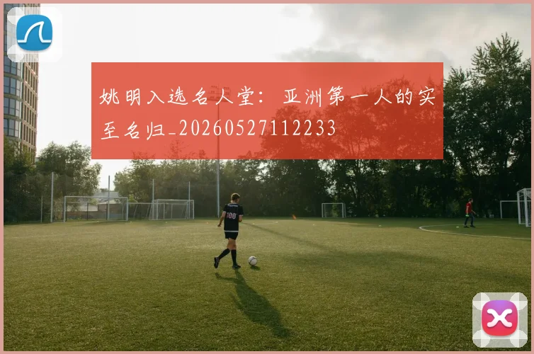 姚明入选名人堂：亚洲第一人的实至名归_20260527112233
