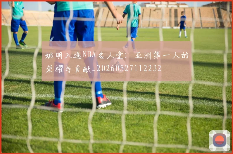 姚明入选NBA名人堂:亚洲第一人的荣耀与贡献_20260527112232