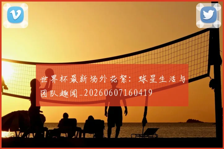 世界杯最新场外花絮:球星生活与团队趣闻_20260607160419