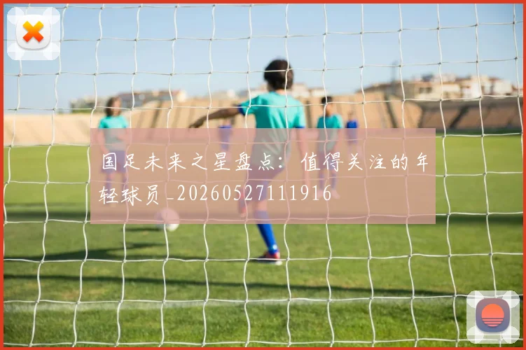 国足未来之星盘点:值得关注的年轻球员_20260527111916