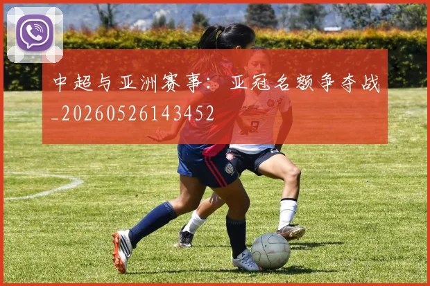 中超与亚洲赛事：亚冠名额争夺战_20260526143452