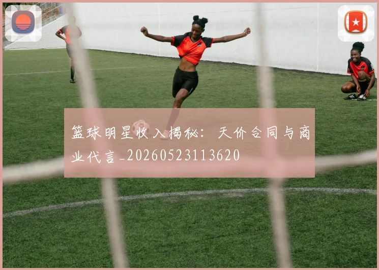 篮球明星收入揭秘:天价合同与商业代言_20260523113620