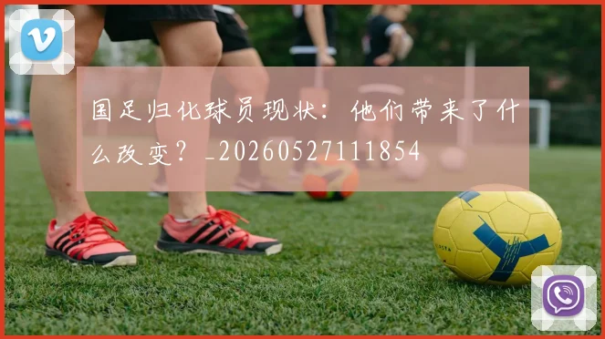国足归化球员现状:他们带来了什么改变?_20260527111854