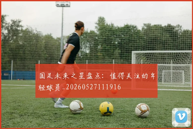 国足未来之星盘点：值得关注的年轻球员_20260527111916
