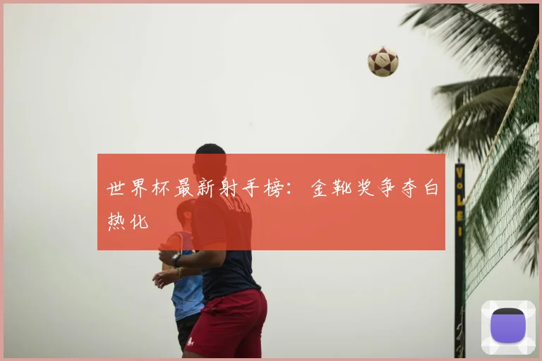 世界杯最新射手榜：金靴奖争夺白热化