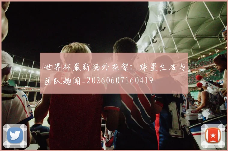 世界杯最新场外花絮：球星生活与团队趣闻_20260607160419